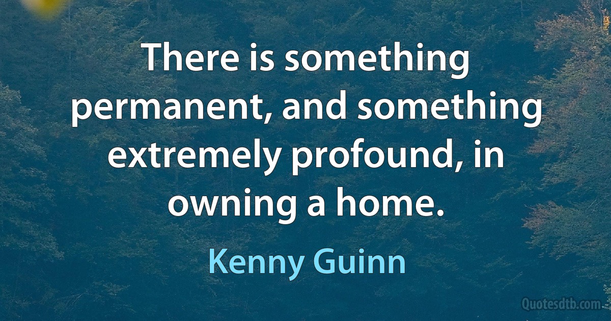 There is something permanent, and something extremely profound, in owning a home. (Kenny Guinn)