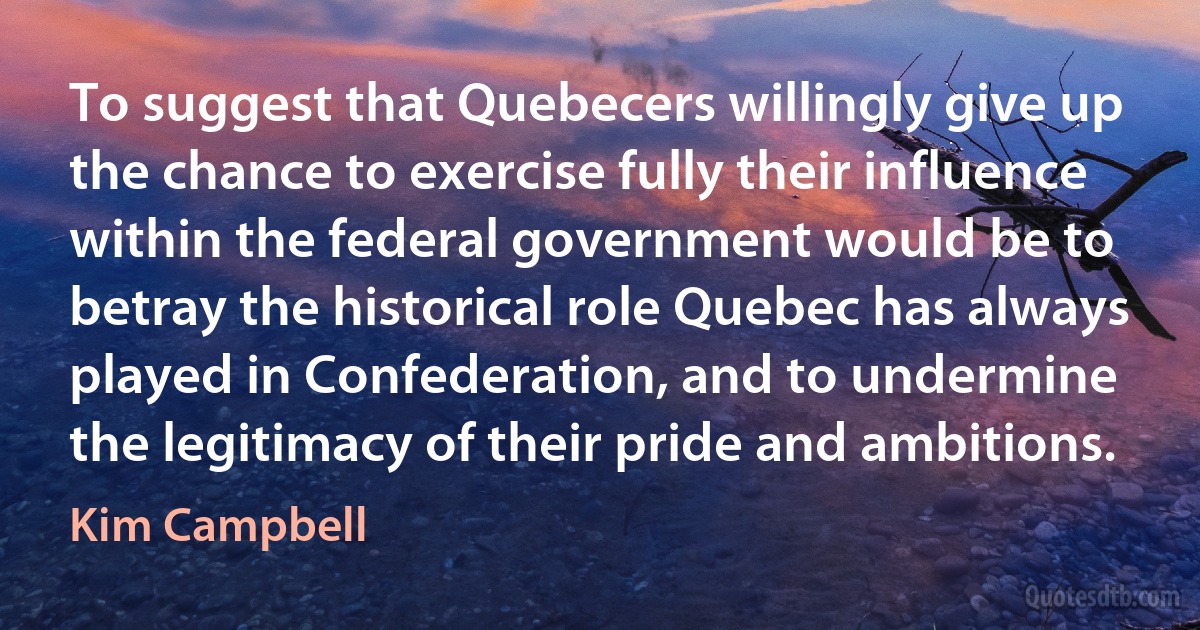 To suggest that Quebecers willingly give up the chance to exercise fully their influence within the federal government would be to betray the historical role Quebec has always played in Confederation, and to undermine the legitimacy of their pride and ambitions. (Kim Campbell)