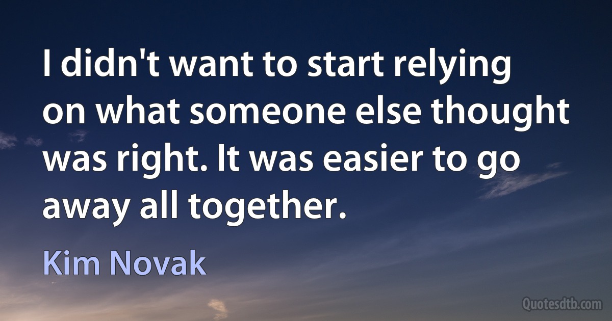 I didn't want to start relying on what someone else thought was right. It was easier to go away all together. (Kim Novak)