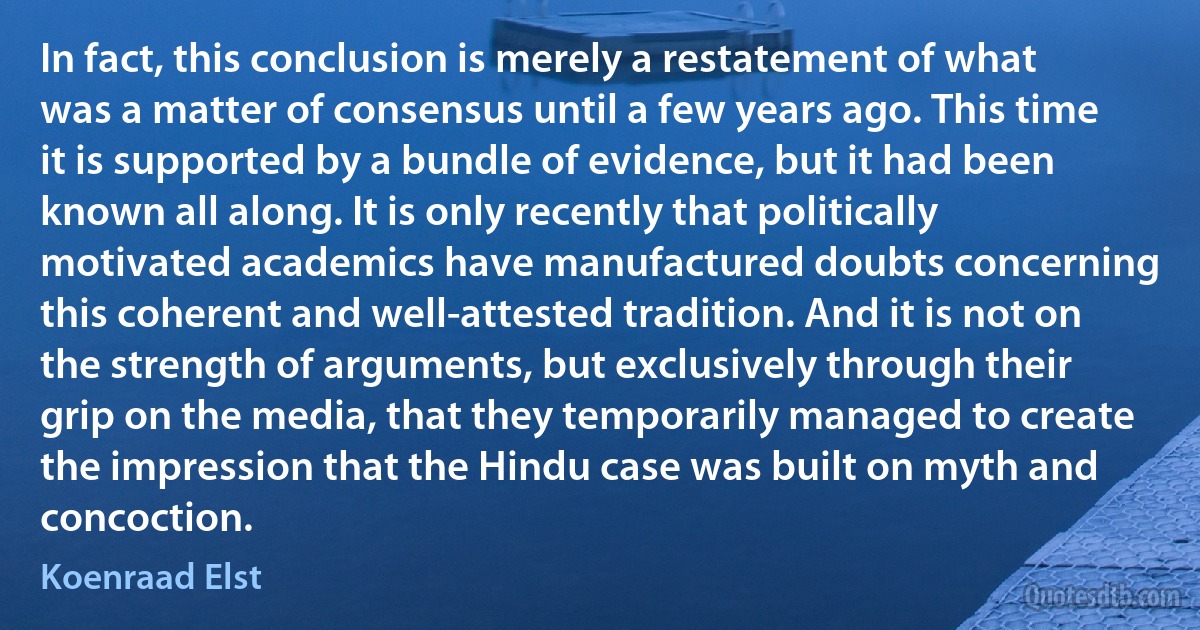 In fact, this conclusion is merely a restatement of what was a matter of consensus until a few years ago. This time it is supported by a bundle of evidence, but it had been known all along. It is only recently that politically motivated academics have manufactured doubts concerning this coherent and well-attested tradition. And it is not on the strength of arguments, but exclusively through their grip on the media, that they temporarily managed to create the impression that the Hindu case was built on myth and concoction. (Koenraad Elst)