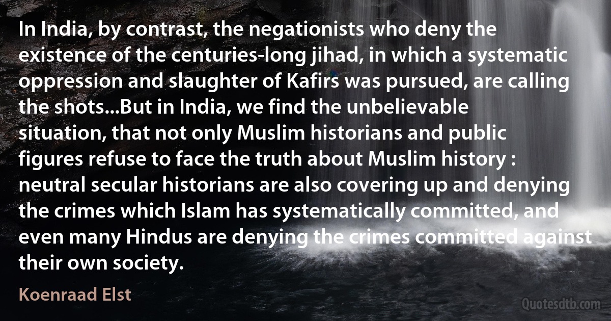 In India, by contrast, the negationists who deny the existence of the centuries-long jihad, in which a systematic oppression and slaughter of Kafirs was pursued, are calling the shots...But in India, we find the unbelievable situation, that not only Muslim historians and public figures refuse to face the truth about Muslim history : neutral secular historians are also covering up and denying the crimes which Islam has systematically committed, and even many Hindus are denying the crimes committed against their own society. (Koenraad Elst)