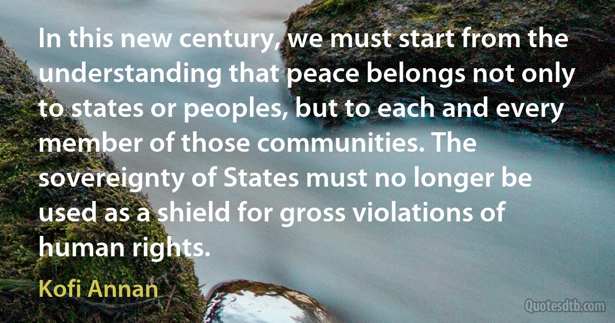 In this new century, we must start from the understanding that peace belongs not only to states or peoples, but to each and every member of those communities. The sovereignty of States must no longer be used as a shield for gross violations of human rights. (Kofi Annan)