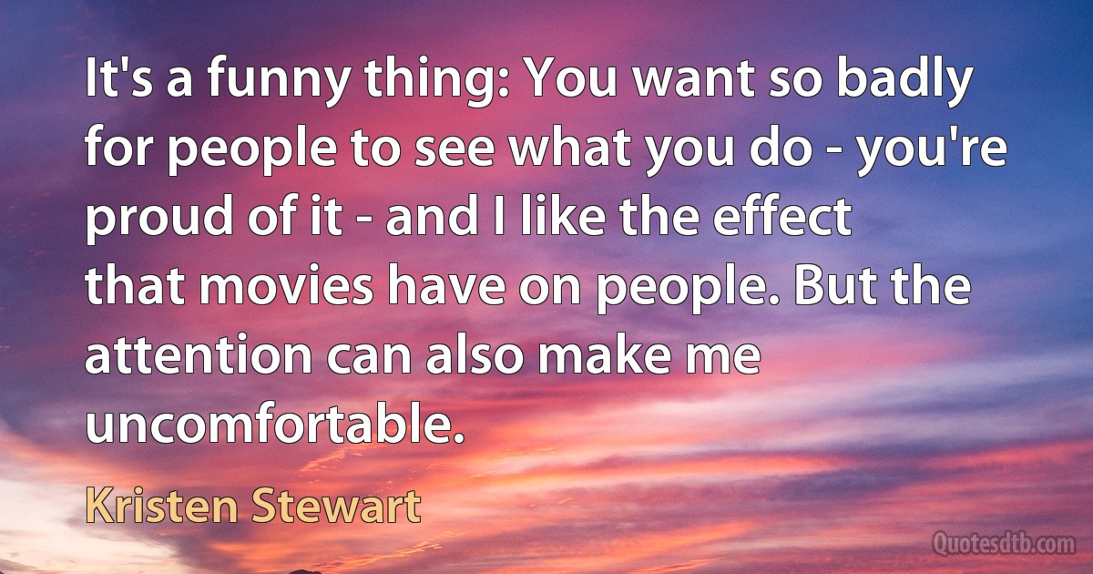 It's a funny thing: You want so badly for people to see what you do - you're proud of it - and I like the effect that movies have on people. But the attention can also make me uncomfortable. (Kristen Stewart)