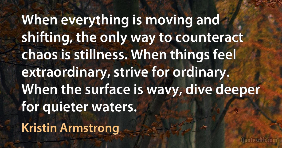 When everything is moving and shifting, the only way to counteract chaos is stillness. When things feel extraordinary, strive for ordinary. When the surface is wavy, dive deeper for quieter waters. (Kristin Armstrong)