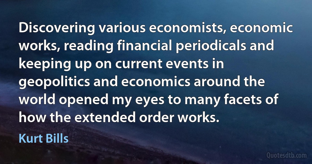 Discovering various economists, economic works, reading financial periodicals and keeping up on current events in geopolitics and economics around the world opened my eyes to many facets of how the extended order works. (Kurt Bills)