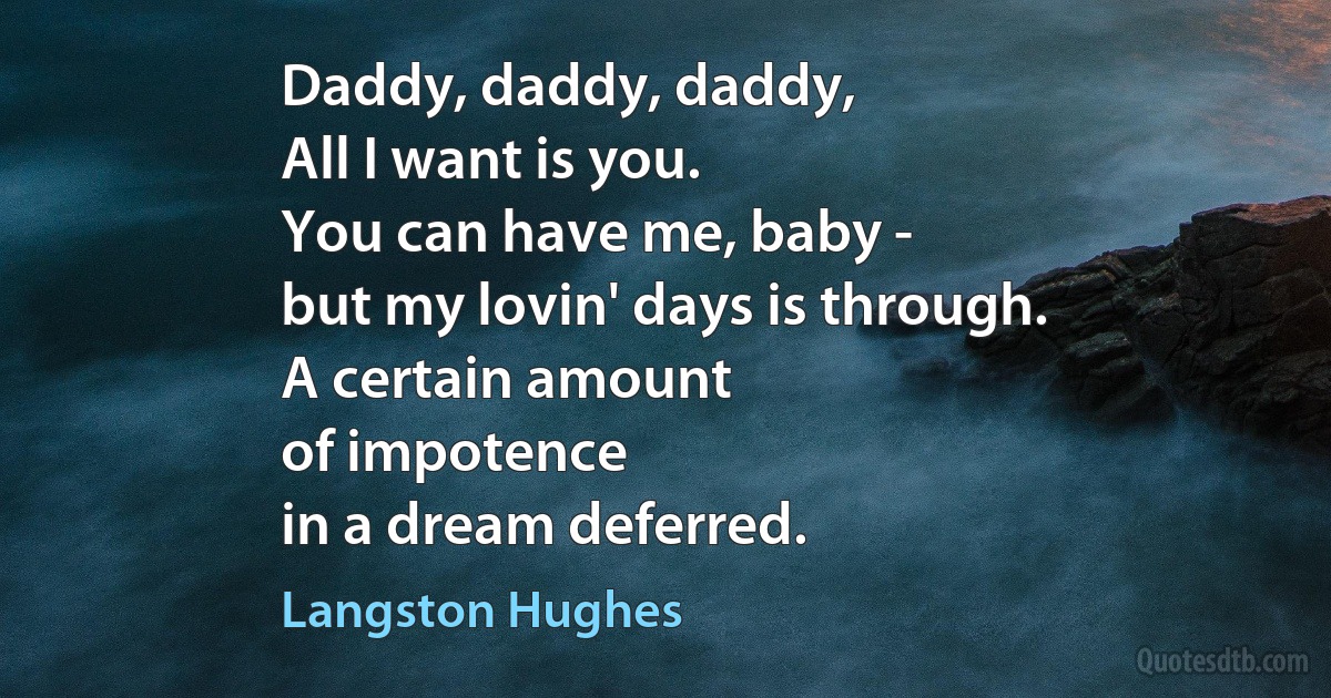 Daddy, daddy, daddy,
All I want is you.
You can have me, baby -
but my lovin' days is through.
A certain amount
of impotence
in a dream deferred. (Langston Hughes)