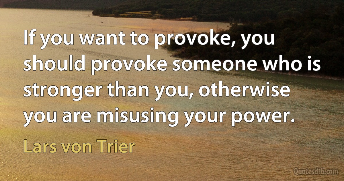 If you want to provoke, you should provoke someone who is stronger than you, otherwise you are misusing your power. (Lars von Trier)