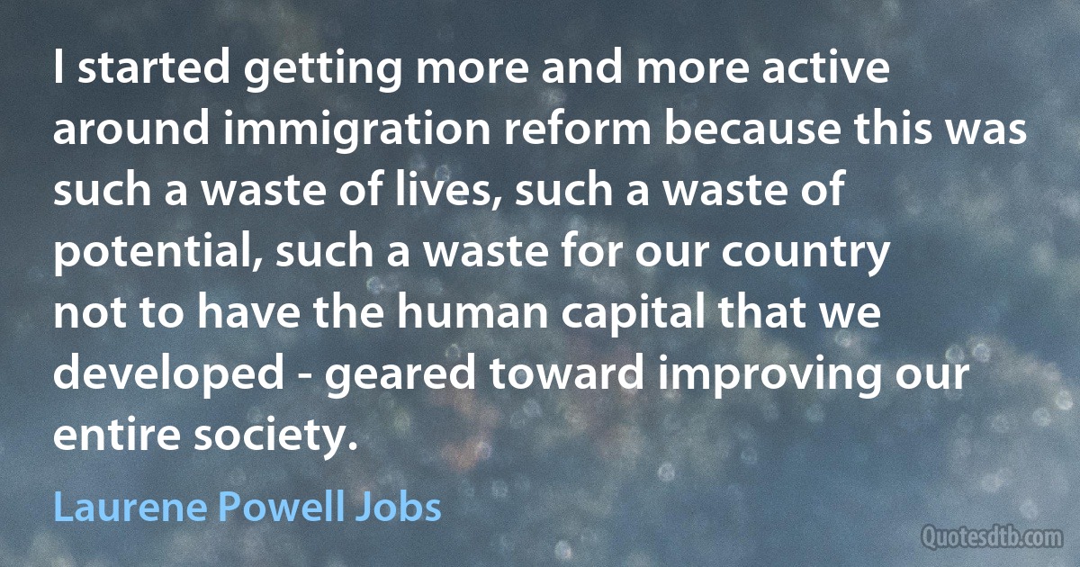 I started getting more and more active around immigration reform because this was such a waste of lives, such a waste of potential, such a waste for our country not to have the human capital that we developed - geared toward improving our entire society. (Laurene Powell Jobs)