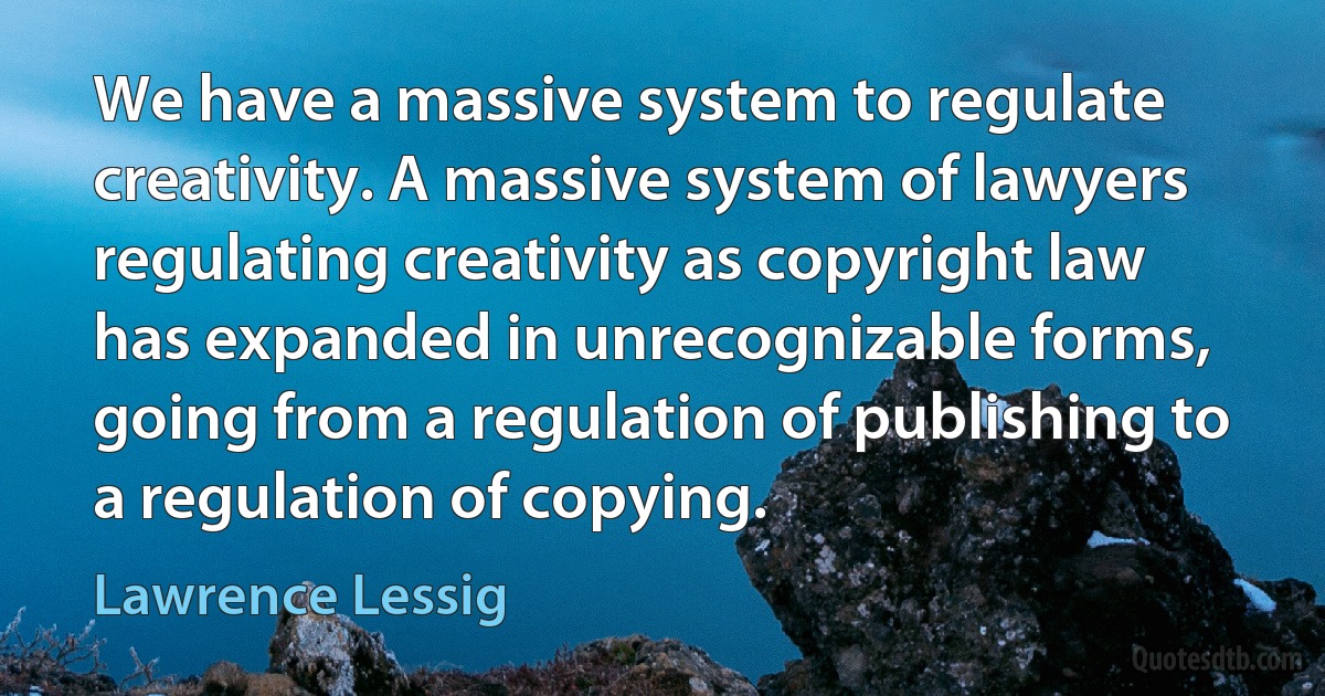 We have a massive system to regulate creativity. A massive system of lawyers regulating creativity as copyright law has expanded in unrecognizable forms, going from a regulation of publishing to a regulation of copying. (Lawrence Lessig)