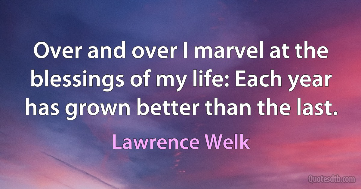 Over and over I marvel at the blessings of my life: Each year has grown better than the last. (Lawrence Welk)