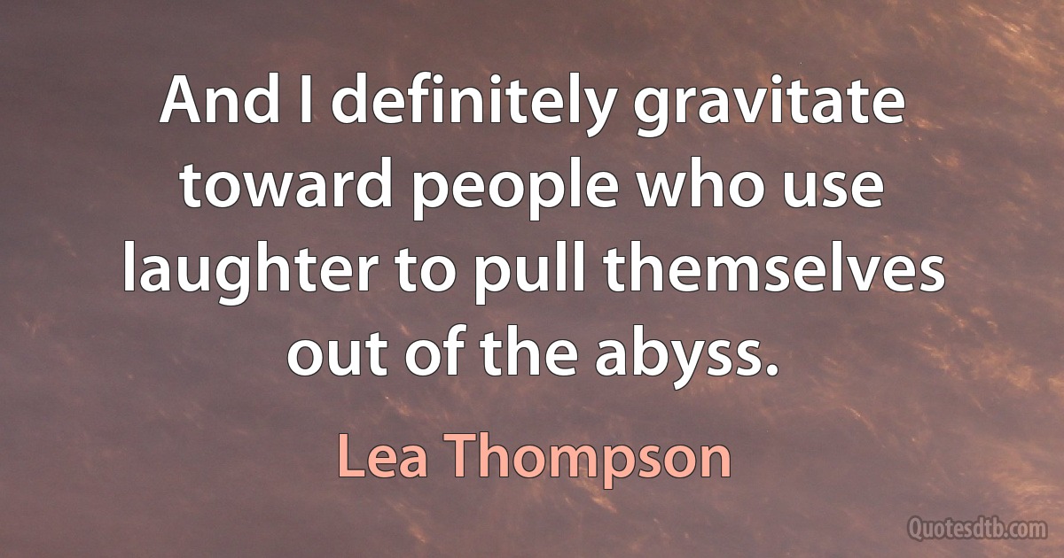 And I definitely gravitate toward people who use laughter to pull themselves out of the abyss. (Lea Thompson)