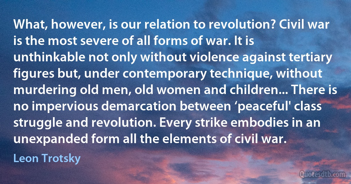 What, however, is our relation to revolution? Civil war is the most severe of all forms of war. It is unthinkable not only without violence against tertiary figures but, under contemporary technique, without murdering old men, old women and children... There is no impervious demarcation between ‘peaceful' class struggle and revolution. Every strike embodies in an unexpanded form all the elements of civil war. (Leon Trotsky)