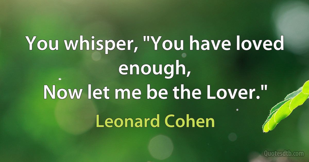 You whisper, "You have loved enough,
Now let me be the Lover." (Leonard Cohen)