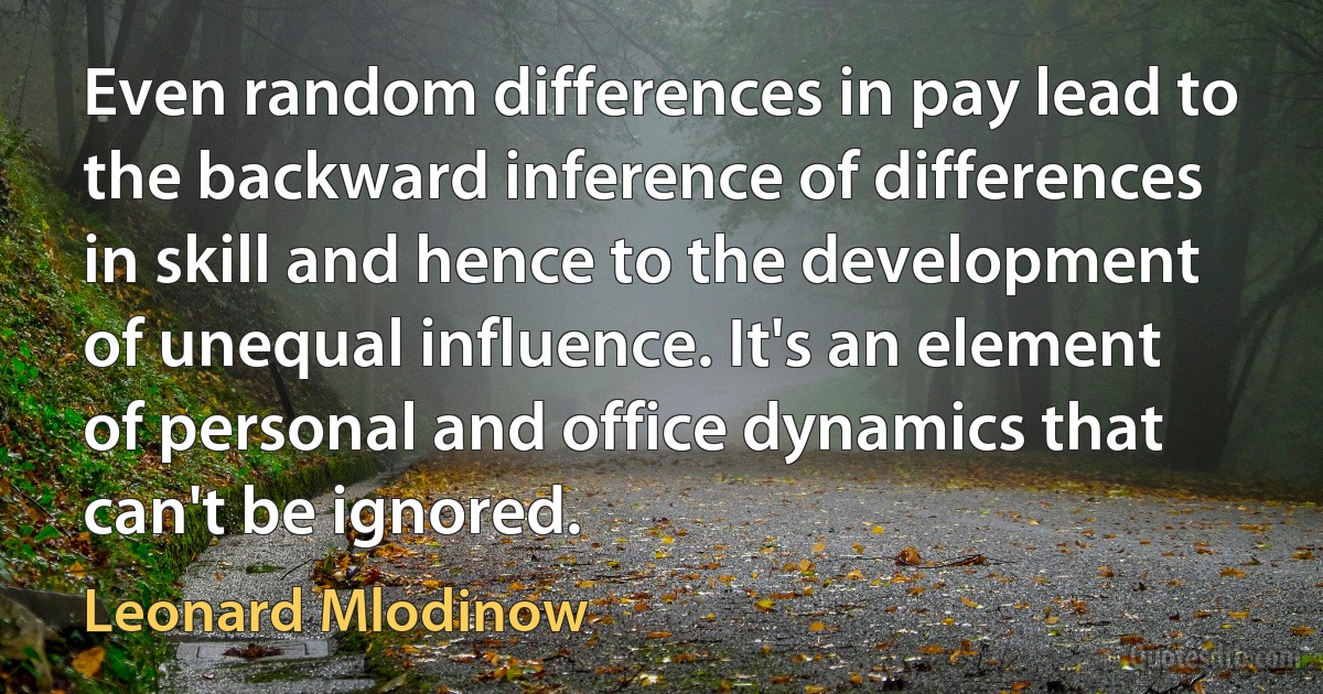 Even random differences in pay lead to the backward inference of differences in skill and hence to the development of unequal influence. It's an element of personal and office dynamics that can't be ignored. (Leonard Mlodinow)