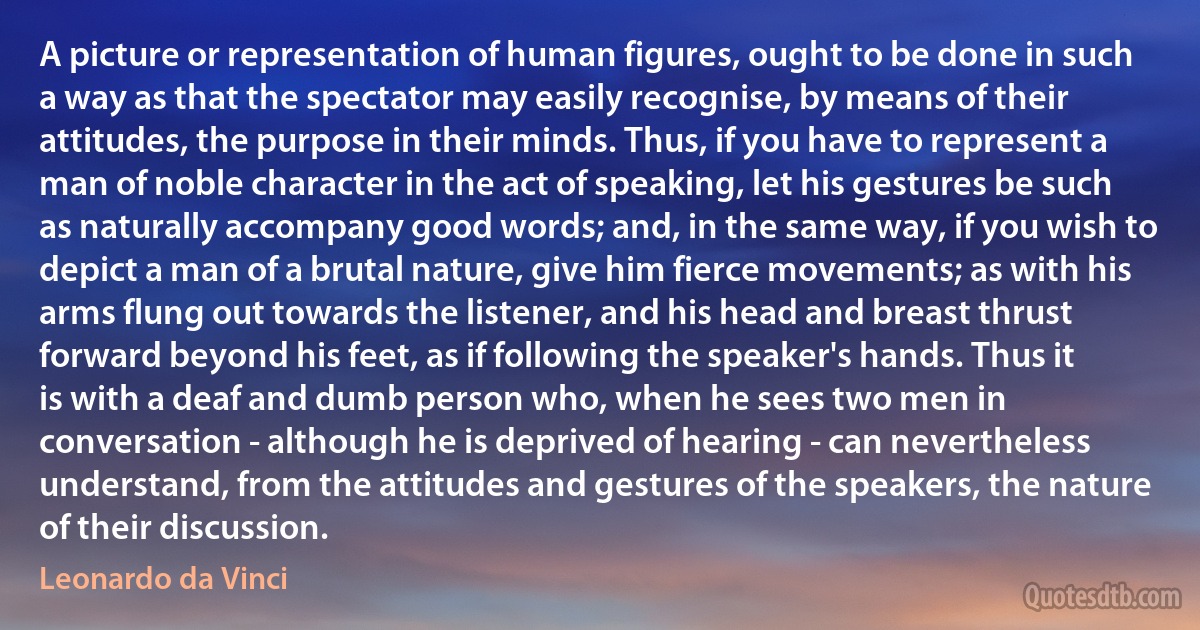 A picture or representation of human figures, ought to be done in such a way as that the spectator may easily recognise, by means of their attitudes, the purpose in their minds. Thus, if you have to represent a man of noble character in the act of speaking, let his gestures be such as naturally accompany good words; and, in the same way, if you wish to depict a man of a brutal nature, give him fierce movements; as with his arms flung out towards the listener, and his head and breast thrust forward beyond his feet, as if following the speaker's hands. Thus it is with a deaf and dumb person who, when he sees two men in conversation - although he is deprived of hearing - can nevertheless understand, from the attitudes and gestures of the speakers, the nature of their discussion. (Leonardo da Vinci)