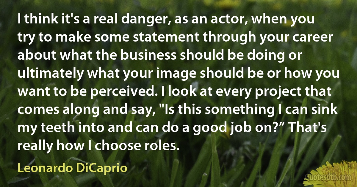 I think it's a real danger, as an actor, when you try to make some statement through your career about what the business should be doing or ultimately what your image should be or how you want to be perceived. I look at every project that comes along and say, "Is this something I can sink my teeth into and can do a good job on?” That's really how I choose roles. (Leonardo DiCaprio)