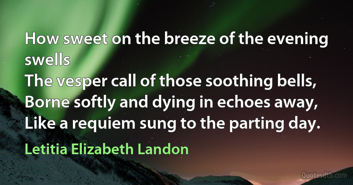 How sweet on the breeze of the evening swells
The vesper call of those soothing bells,
Borne softly and dying in echoes away,
Like a requiem sung to the parting day. (Letitia Elizabeth Landon)