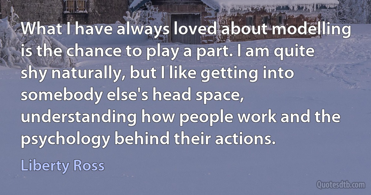 What I have always loved about modelling is the chance to play a part. I am quite shy naturally, but I like getting into somebody else's head space, understanding how people work and the psychology behind their actions. (Liberty Ross)