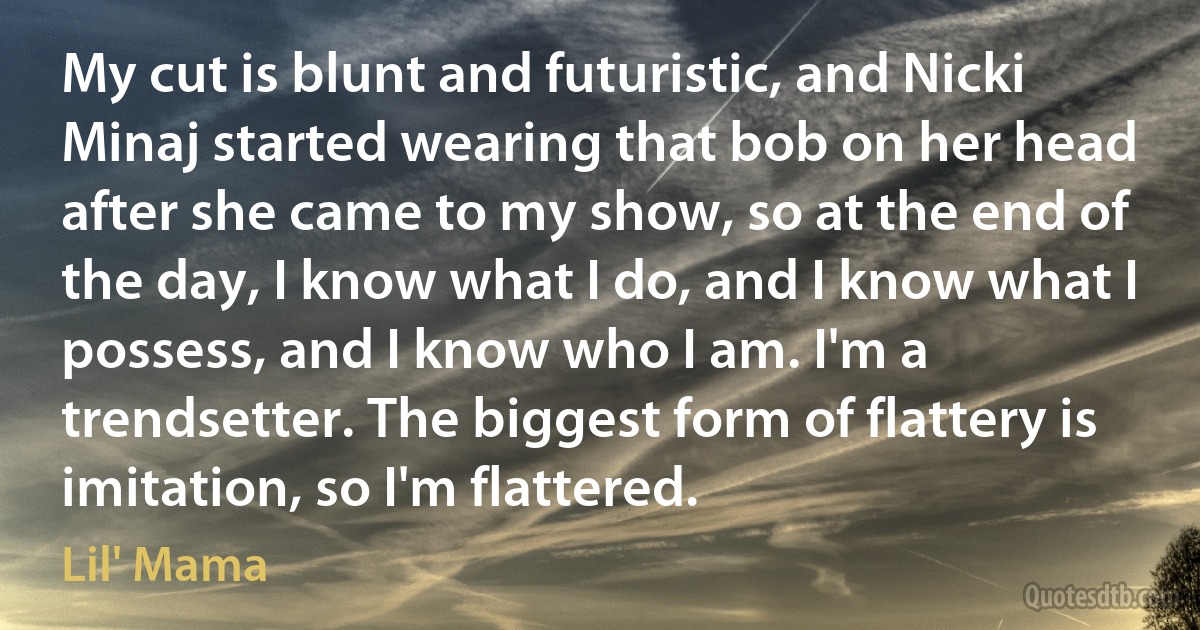 My cut is blunt and futuristic, and Nicki Minaj started wearing that bob on her head after she came to my show, so at the end of the day, I know what I do, and I know what I possess, and I know who I am. I'm a trendsetter. The biggest form of flattery is imitation, so I'm flattered. (Lil' Mama)