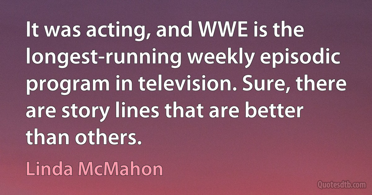 It was acting, and WWE is the longest-running weekly episodic program in television. Sure, there are story lines that are better than others. (Linda McMahon)