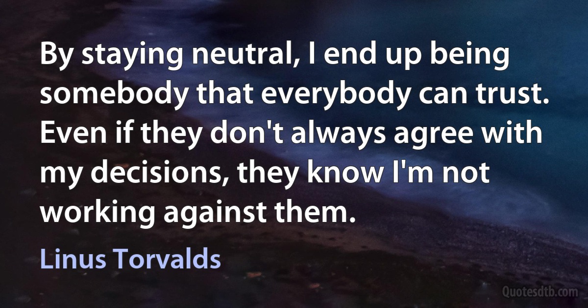 By staying neutral, I end up being somebody that everybody can trust. Even if they don't always agree with my decisions, they know I'm not working against them. (Linus Torvalds)