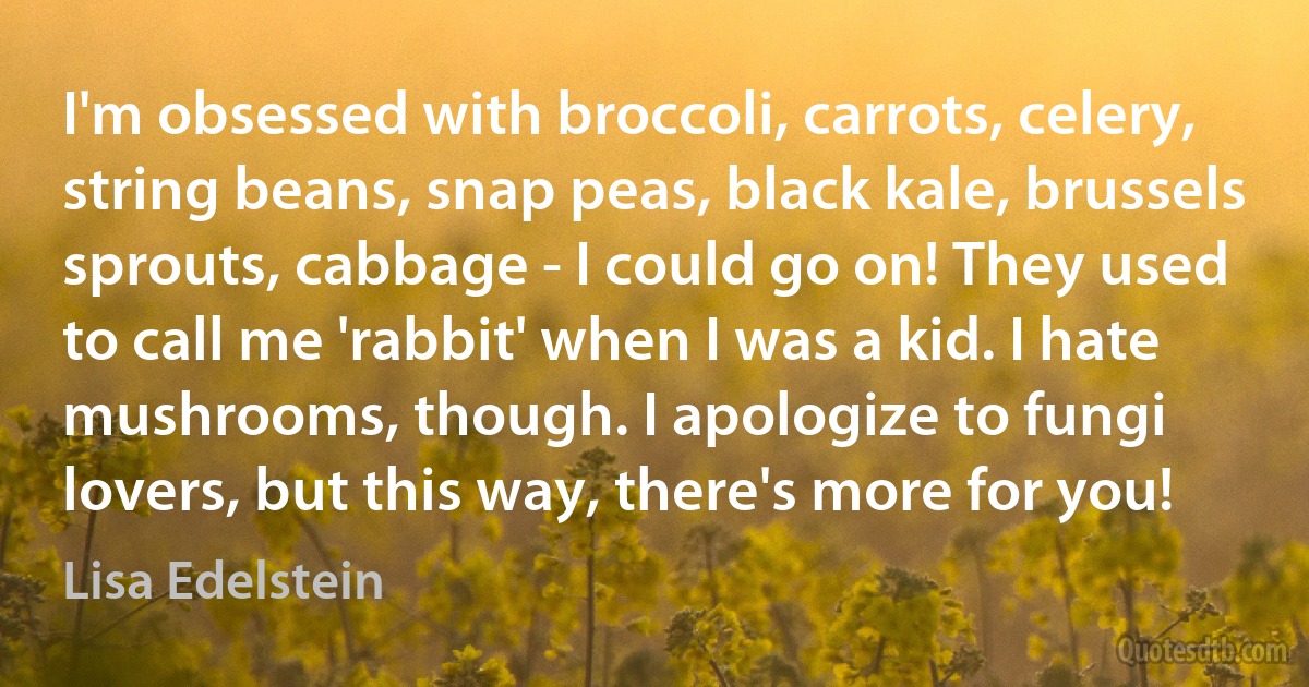 I'm obsessed with broccoli, carrots, celery, string beans, snap peas, black kale, brussels sprouts, cabbage - I could go on! They used to call me 'rabbit' when I was a kid. I hate mushrooms, though. I apologize to fungi lovers, but this way, there's more for you! (Lisa Edelstein)