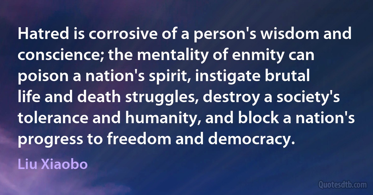 Hatred is corrosive of a person's wisdom and conscience; the mentality of enmity can poison a nation's spirit, instigate brutal life and death struggles, destroy a society's tolerance and humanity, and block a nation's progress to freedom and democracy. (Liu Xiaobo)