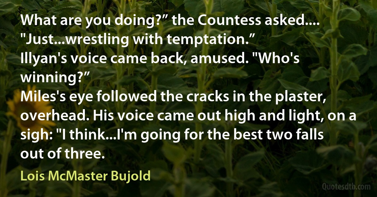 What are you doing?” the Countess asked....
"Just...wrestling with temptation.”
Illyan's voice came back, amused. "Who's winning?”
Miles's eye followed the cracks in the plaster, overhead. His voice came out high and light, on a sigh: "I think...I'm going for the best two falls out of three. (Lois McMaster Bujold)