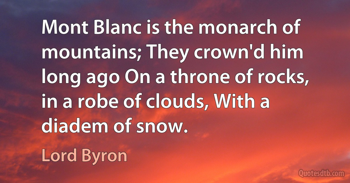 Mont Blanc is the monarch of mountains; They crown'd him long ago On a throne of rocks, in a robe of clouds, With a diadem of snow. (Lord Byron)