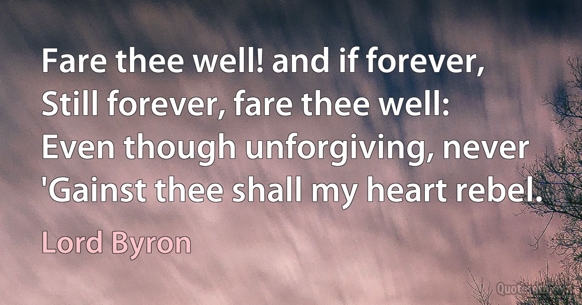 Fare thee well! and if forever,
Still forever, fare thee well:
Even though unforgiving, never
'Gainst thee shall my heart rebel. (Lord Byron)