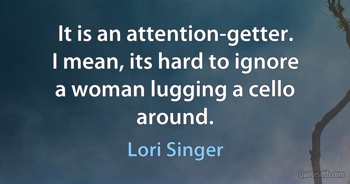 It is an attention-getter. I mean, its hard to ignore a woman lugging a cello around. (Lori Singer)