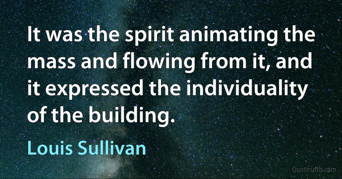 It was the spirit animating the mass and flowing from it, and it expressed the individuality of the building. (Louis Sullivan)