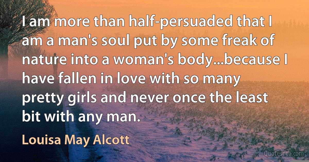 I am more than half-persuaded that I am a man's soul put by some freak of nature into a woman's body...because I have fallen in love with so many pretty girls and never once the least bit with any man. (Louisa May Alcott)