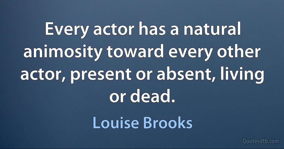 Every actor has a natural animosity toward every other actor, present or absent, living or dead. (Louise Brooks)