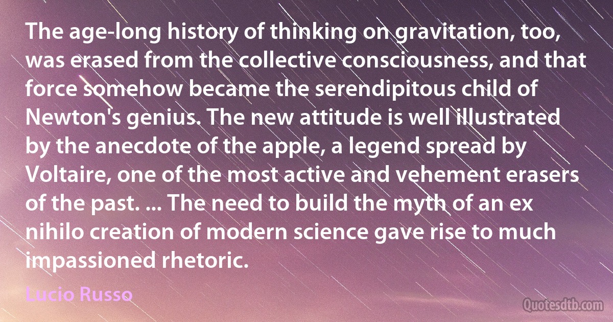 The age-long history of thinking on gravitation, too, was erased from the collective consciousness, and that force somehow became the serendipitous child of Newton's genius. The new attitude is well illustrated by the anecdote of the apple, a legend spread by Voltaire, one of the most active and vehement erasers of the past. ... The need to build the myth of an ex nihilo creation of modern science gave rise to much impassioned rhetoric. (Lucio Russo)