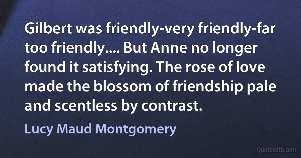 Gilbert was friendly-very friendly-far too friendly.... But Anne no longer found it satisfying. The rose of love made the blossom of friendship pale and scentless by contrast. (Lucy Maud Montgomery)