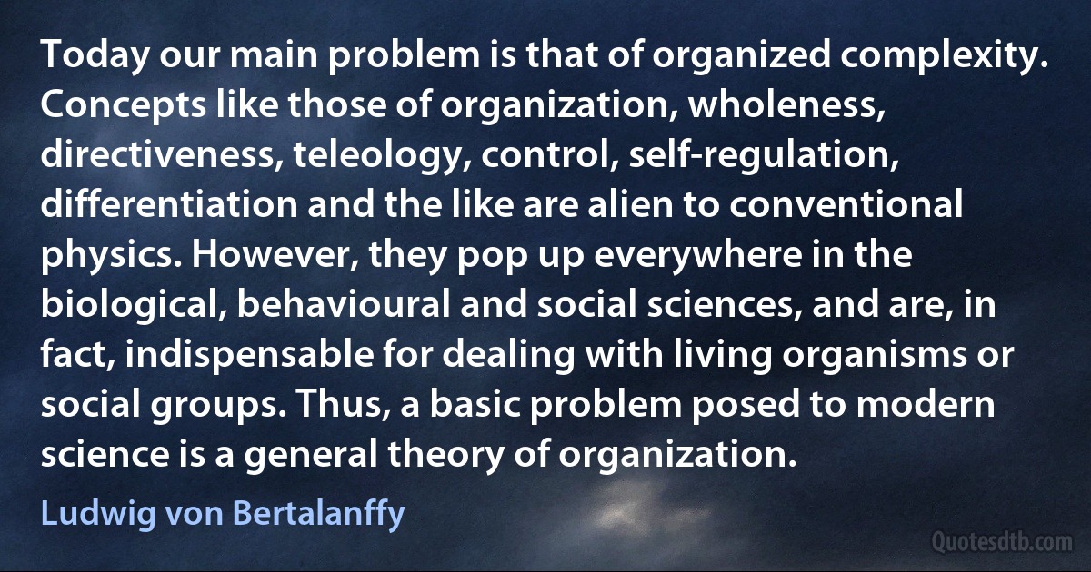 Today our main problem is that of organized complexity. Concepts like those of organization, wholeness, directiveness, teleology, control, self-regulation, differentiation and the like are alien to conventional physics. However, they pop up everywhere in the biological, behavioural and social sciences, and are, in fact, indispensable for dealing with living organisms or social groups. Thus, a basic problem posed to modern science is a general theory of organization. (Ludwig von Bertalanffy)