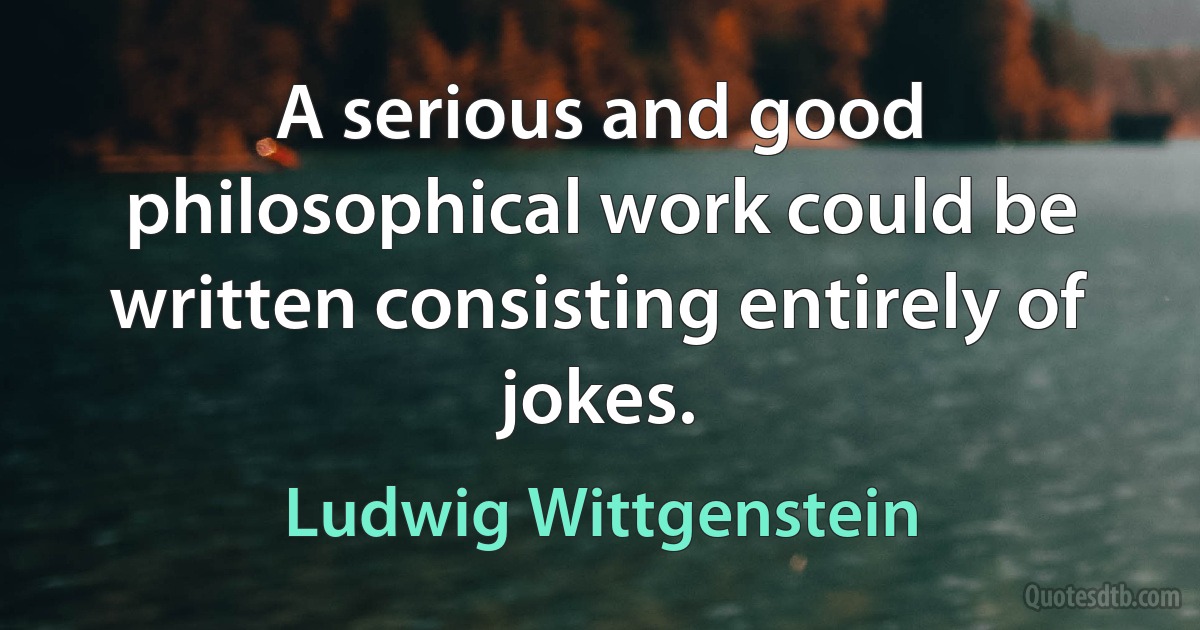 A serious and good philosophical work could be written consisting entirely of jokes. (Ludwig Wittgenstein)