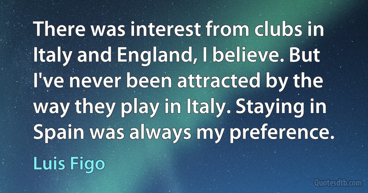 There was interest from clubs in Italy and England, I believe. But I've never been attracted by the way they play in Italy. Staying in Spain was always my preference. (Luis Figo)