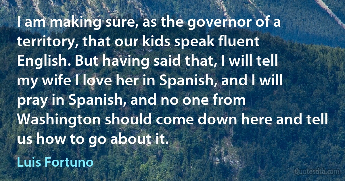 I am making sure, as the governor of a territory, that our kids speak fluent English. But having said that, I will tell my wife I love her in Spanish, and I will pray in Spanish, and no one from Washington should come down here and tell us how to go about it. (Luis Fortuno)