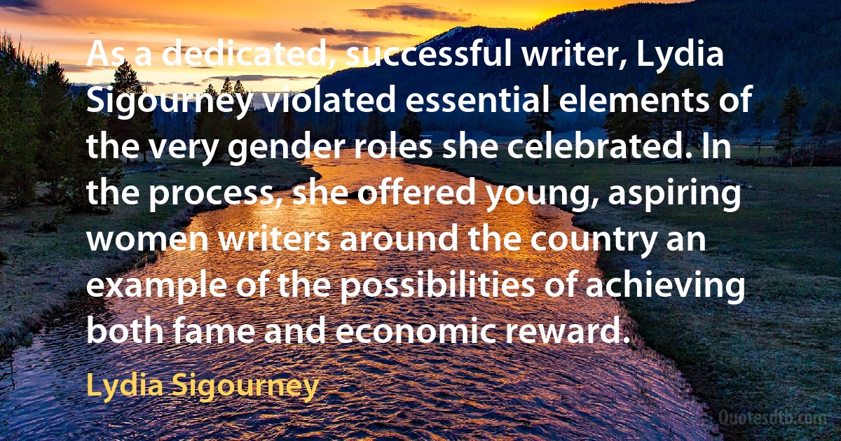 As a dedicated, successful writer, Lydia Sigourney violated essential elements of the very gender roles she celebrated. In the process, she offered young, aspiring women writers around the country an example of the possibilities of achieving both fame and economic reward. (Lydia Sigourney)