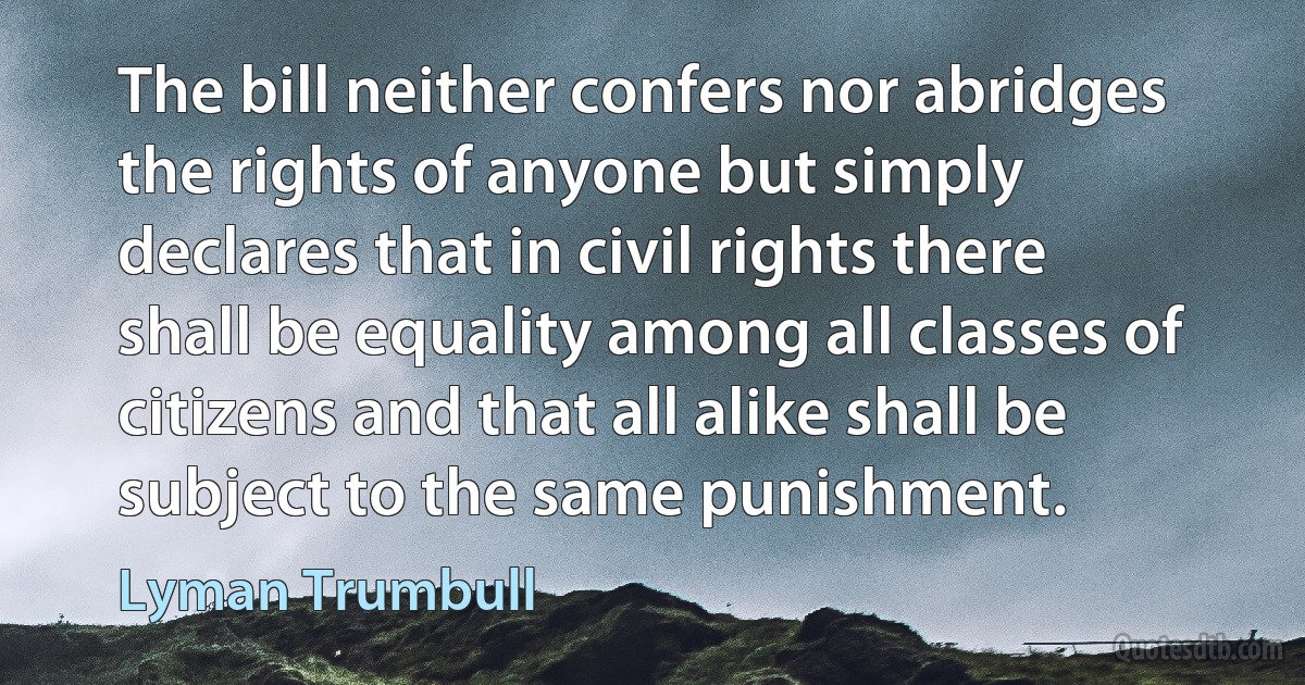 The bill neither confers nor abridges the rights of anyone but simply declares that in civil rights there shall be equality among all classes of citizens and that all alike shall be subject to the same punishment. (Lyman Trumbull)