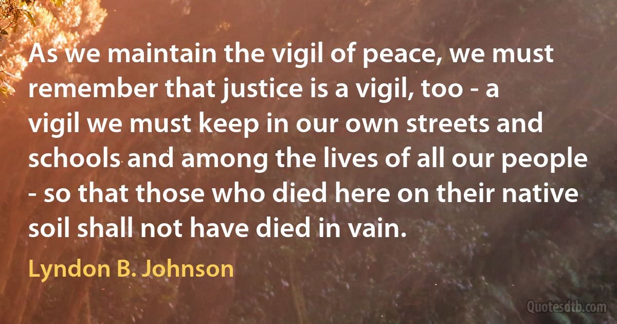 As we maintain the vigil of peace, we must remember that justice is a vigil, too - a vigil we must keep in our own streets and schools and among the lives of all our people - so that those who died here on their native soil shall not have died in vain. (Lyndon B. Johnson)