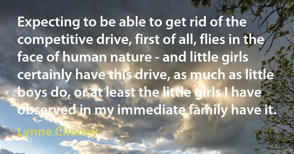 Expecting to be able to get rid of the competitive drive, first of all, flies in the face of human nature - and little girls certainly have this drive, as much as little boys do, or at least the little girls I have observed in my immediate family have it. (Lynne Cheney)