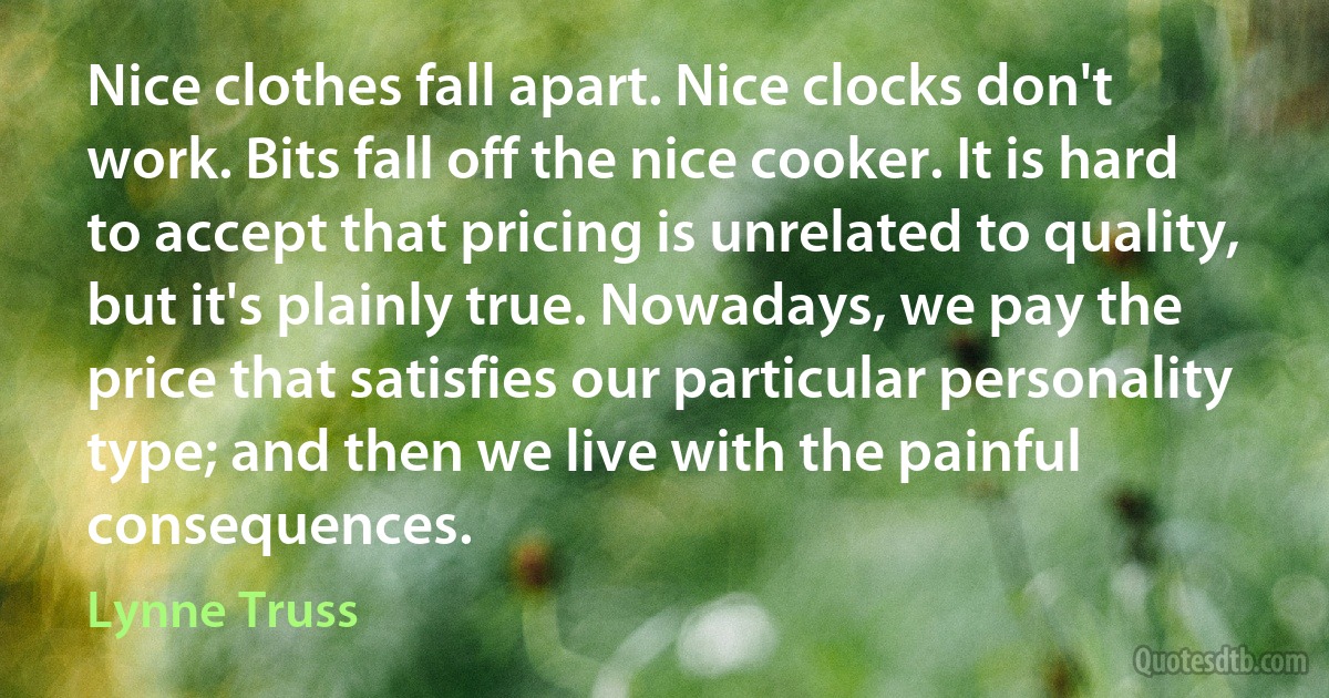 Nice clothes fall apart. Nice clocks don't work. Bits fall off the nice cooker. It is hard to accept that pricing is unrelated to quality, but it's plainly true. Nowadays, we pay the price that satisfies our particular personality type; and then we live with the painful consequences. (Lynne Truss)