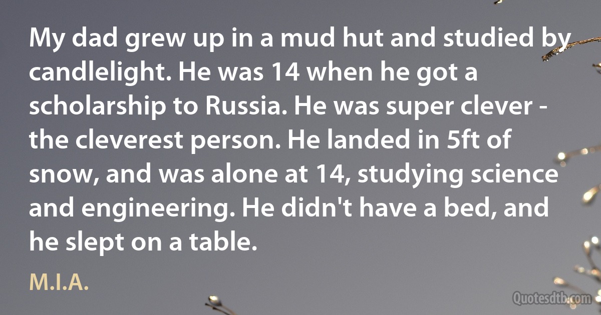 My dad grew up in a mud hut and studied by candlelight. He was 14 when he got a scholarship to Russia. He was super clever - the cleverest person. He landed in 5ft of snow, and was alone at 14, studying science and engineering. He didn't have a bed, and he slept on a table. (M.I.A.)