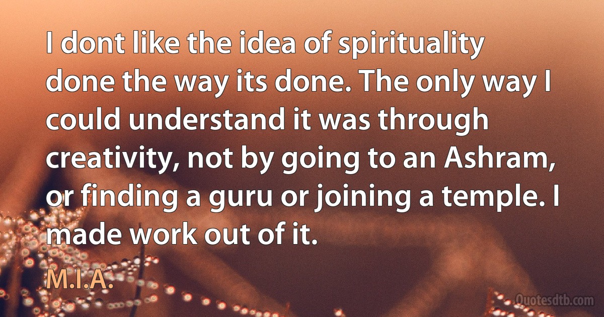 I dont like the idea of spirituality done the way its done. The only way I could understand it was through creativity, not by going to an Ashram, or finding a guru or joining a temple. I made work out of it. (M.I.A.)