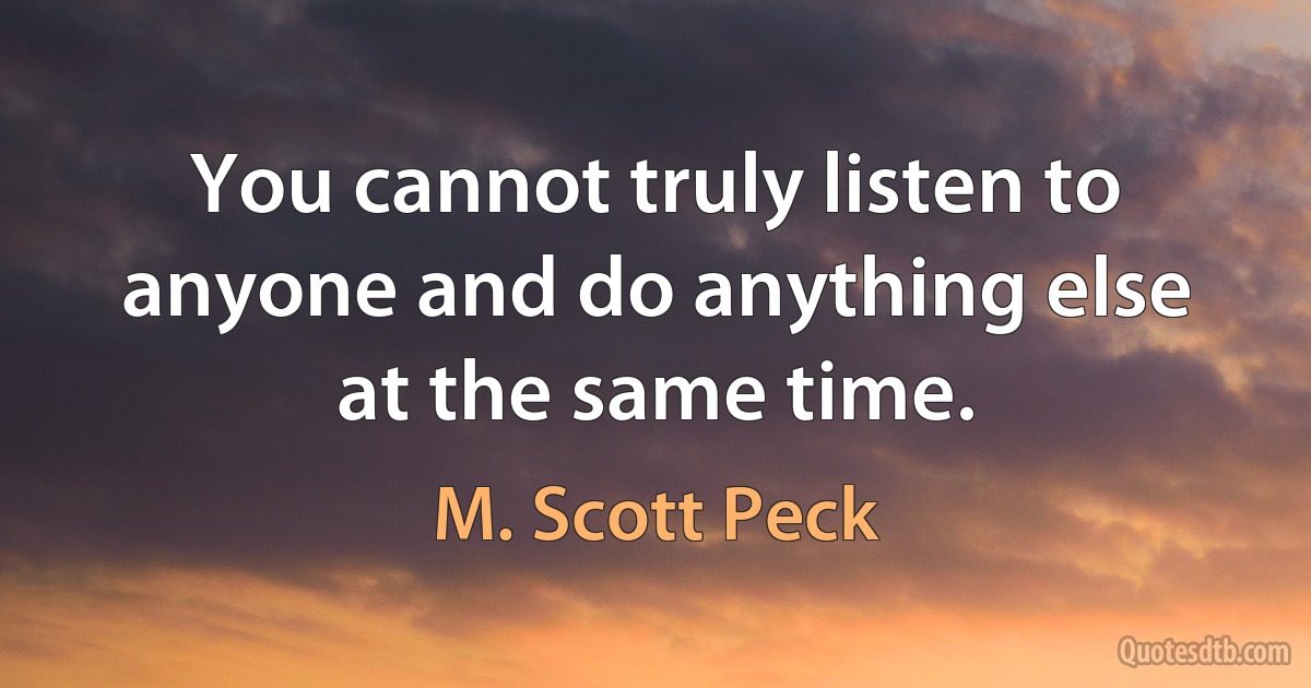 You cannot truly listen to anyone and do anything else at the same time. (M. Scott Peck)