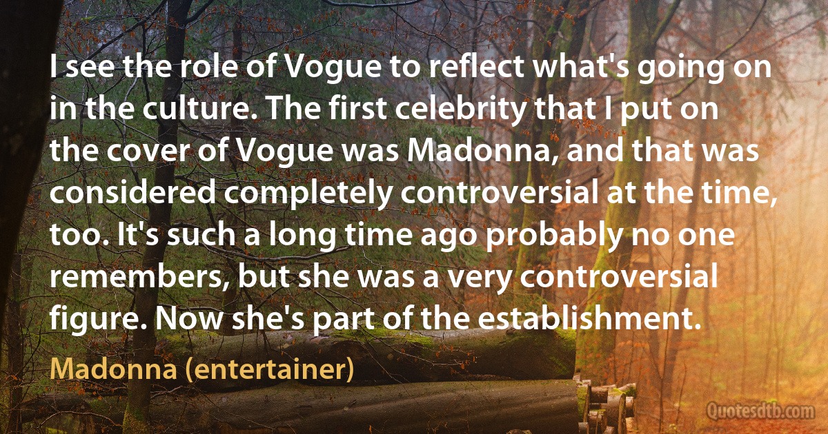 I see the role of Vogue to reflect what's going on in the culture. The first celebrity that I put on the cover of Vogue was Madonna, and that was considered completely controversial at the time, too. It's such a long time ago probably no one remembers, but she was a very controversial figure. Now she's part of the establishment. (Madonna (entertainer))