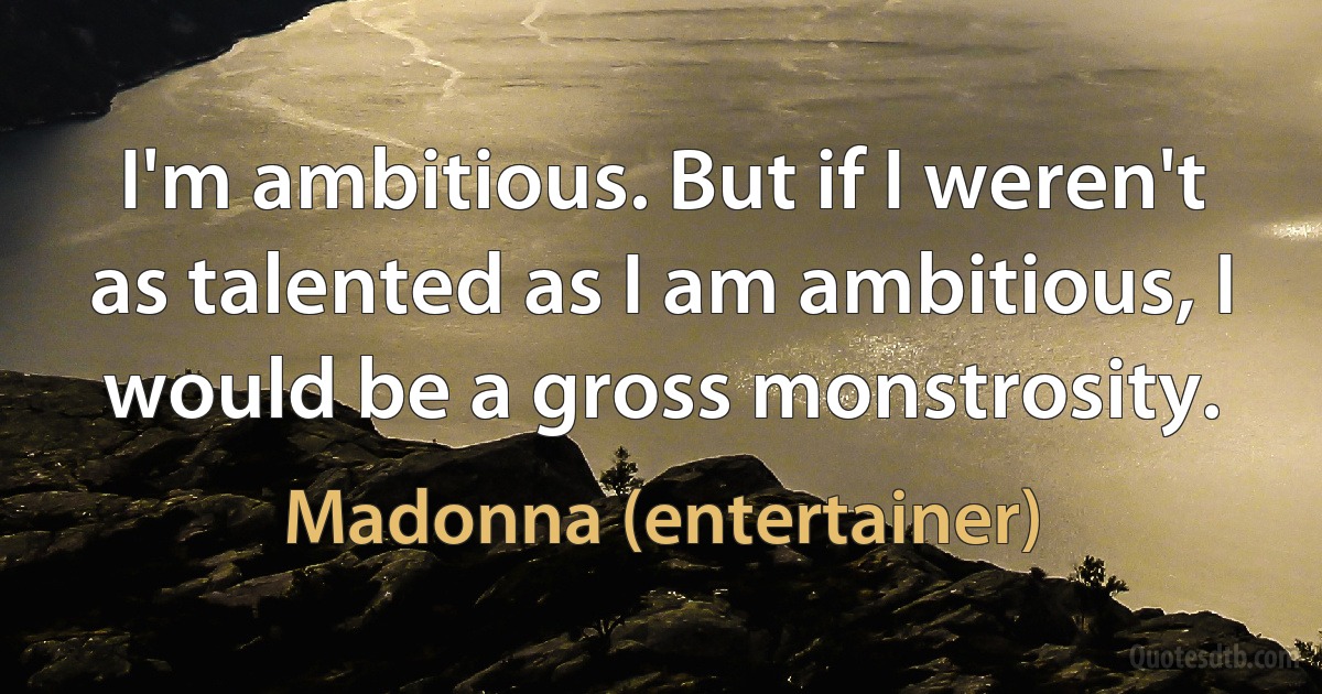 I'm ambitious. But if I weren't as talented as I am ambitious, I would be a gross monstrosity. (Madonna (entertainer))